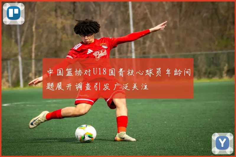 中国篮协对U18国青核心球员年龄问题展开调查引发广泛关注