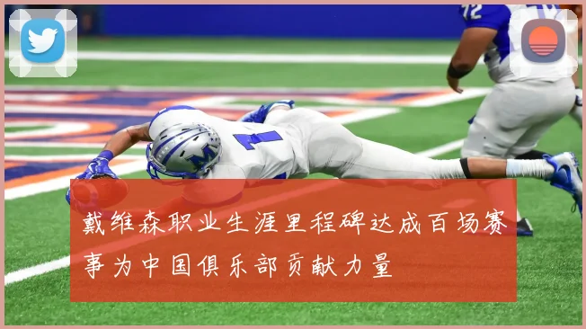 戴维森职业生涯里程碑达成百场赛事为中国俱乐部贡献力量