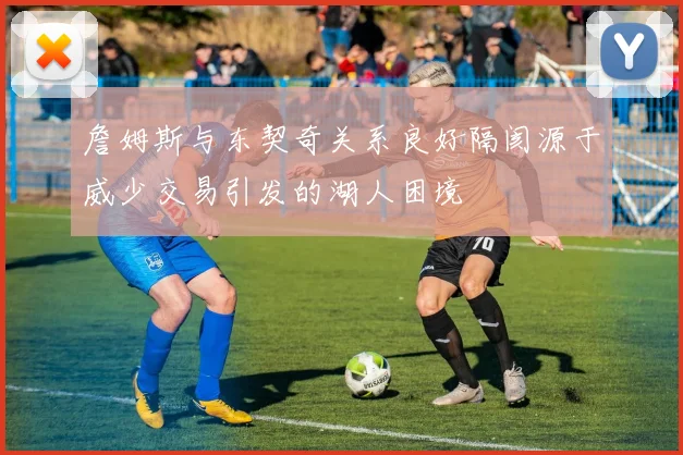詹姆斯与东契奇关系良好隔阂源于威少交易引发的湖人困境