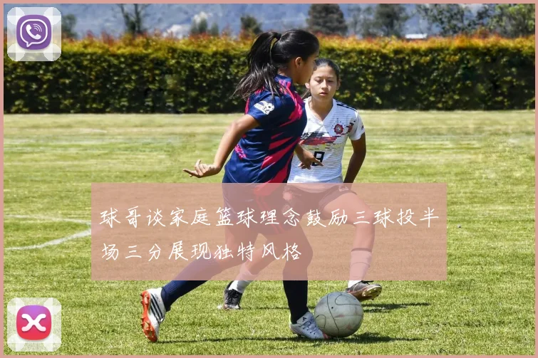 球哥谈家庭篮球理念鼓励三球投半场三分展现独特风格