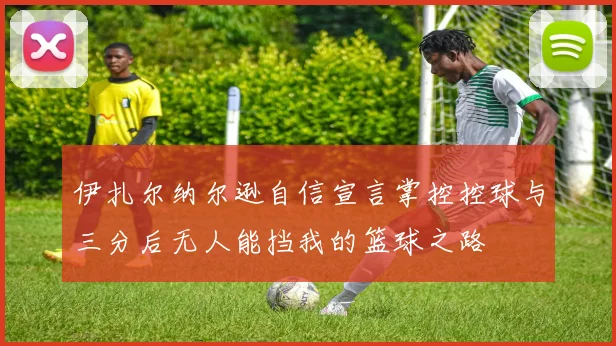 伊扎尔纳尔逊自信宣言掌控控球与三分后无人能挡我的篮球之路
