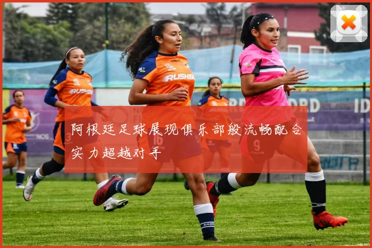 阿根廷足球展现俱乐部般流畅配合实力超越对手
