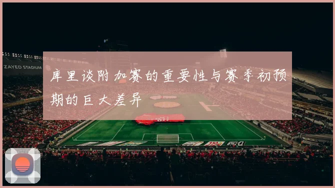 库里谈附加赛的重要性与赛季初预期的巨大差异