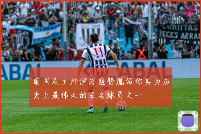 前国足主帅伊万盛赞魔笛称其为历史上最伟大的五名球员之一