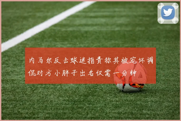 内马尔反击球迷指责称其被宠坏调侃对方小胖子出名仅需一分钟