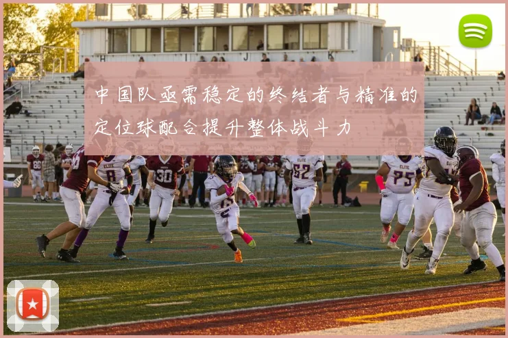 中国队亟需稳定的终结者与精准的定位球配合提升整体战斗力
