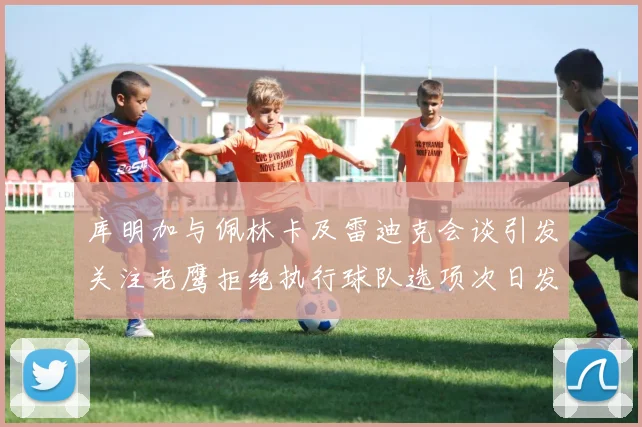库明加与佩林卡及雷迪克会谈引发关注老鹰拒绝执行球队选项次日发生