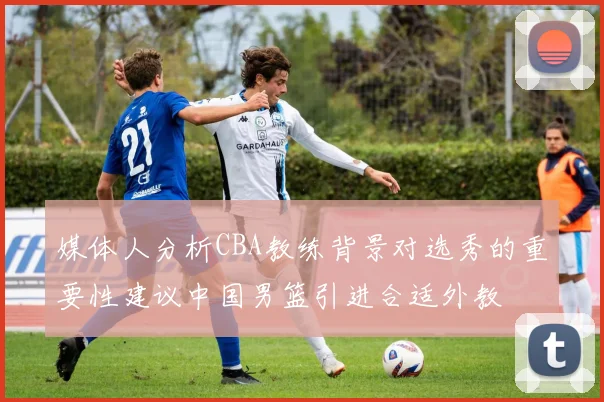 媒体人分析CBA教练背景对选秀的重要性建议中国男篮引进合适外教
