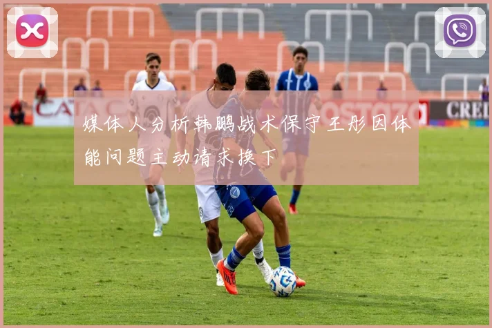 媒体人分析韩鹏战术保守王彤因体能问题主动请求换下