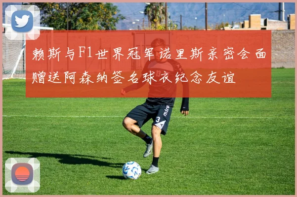 赖斯与F1世界冠军诺里斯亲密会面赠送阿森纳签名球衣纪念友谊