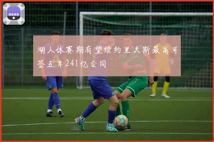 湖人休赛期有望续约里夫斯最高可签五年241亿合同
