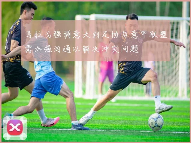 马拉戈强调意大利足协与意甲联盟需加强沟通以解决冲突问题