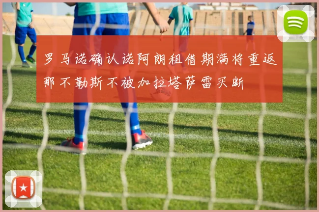 罗马诺确认诺阿朗租借期满将重返那不勒斯不被加拉塔萨雷买断