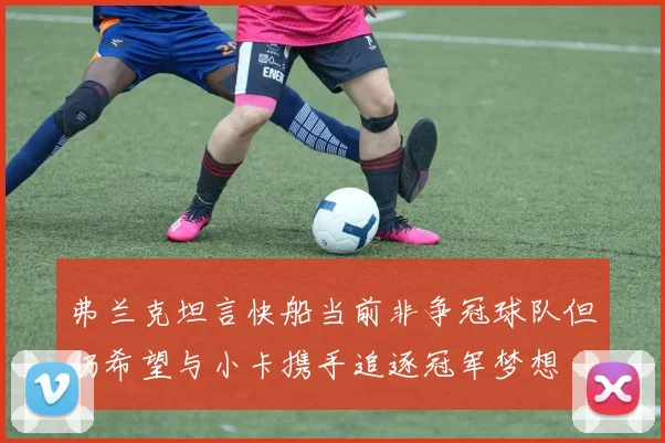 弗兰克坦言快船当前非争冠球队但仍希望与小卡携手追逐冠军梦想