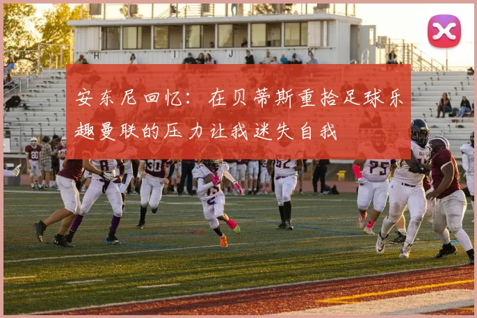 安东尼回忆：在贝蒂斯重拾足球乐趣曼联的压力让我迷失自我