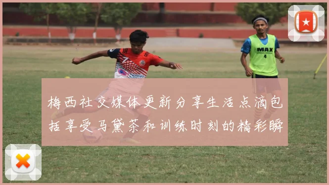 梅西社交媒体更新分享生活点滴包括享受马黛茶和训练时刻的精彩瞬间
