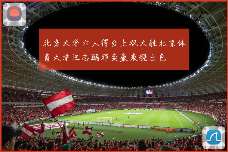 北京大学六人得分上双大胜北京体育大学汪志鹏邓奕豪表现出色