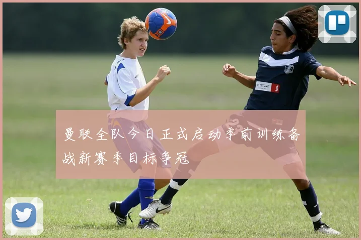 曼联全队今日正式启动季前训练备战新赛季目标争冠