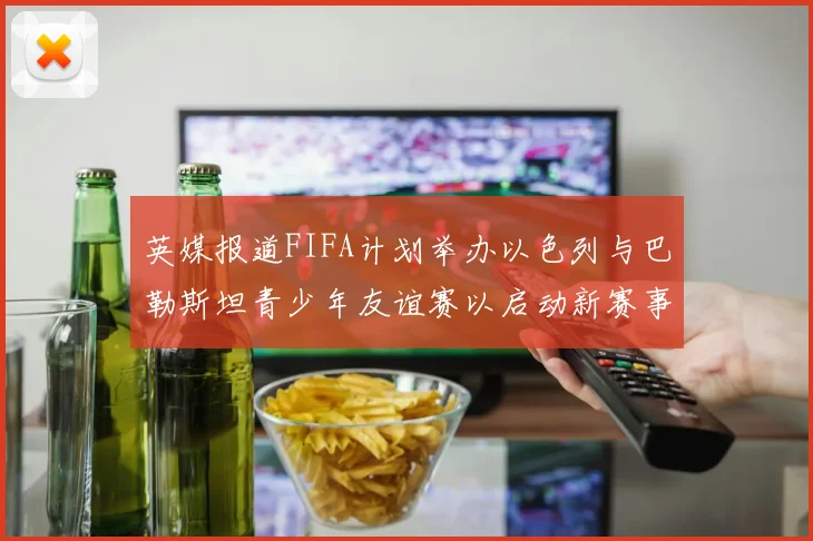 英媒报道FIFA计划举办以色列与巴勒斯坦青少年友谊赛以启动新赛事