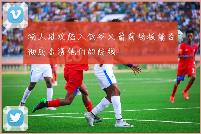 湖人进攻陷入低谷火箭前场板能否彻底击溃他们的防线