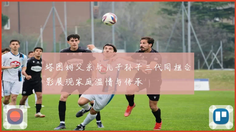 塔图姆父亲与儿子孙子三代同框合影展现家庭温情与传承