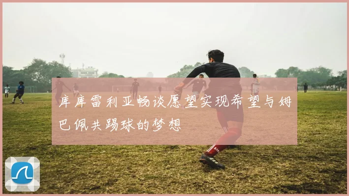 库库雷利亚畅谈愿望实现希望与姆巴佩共踢球的梦想