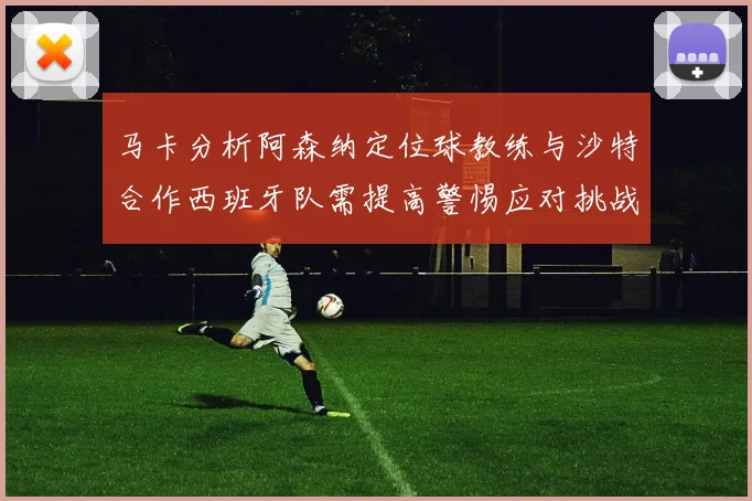 马卡分析阿森纳定位球教练与沙特合作西班牙队需提高警惕应对挑战