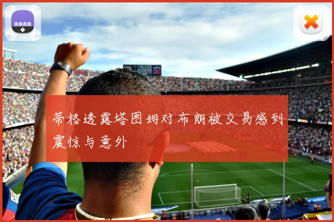 蒂格透露塔图姆对布朗被交易感到震惊与意外