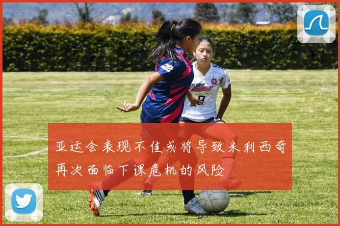 亚运会表现不佳或将导致米利西奇再次面临下课危机的风险