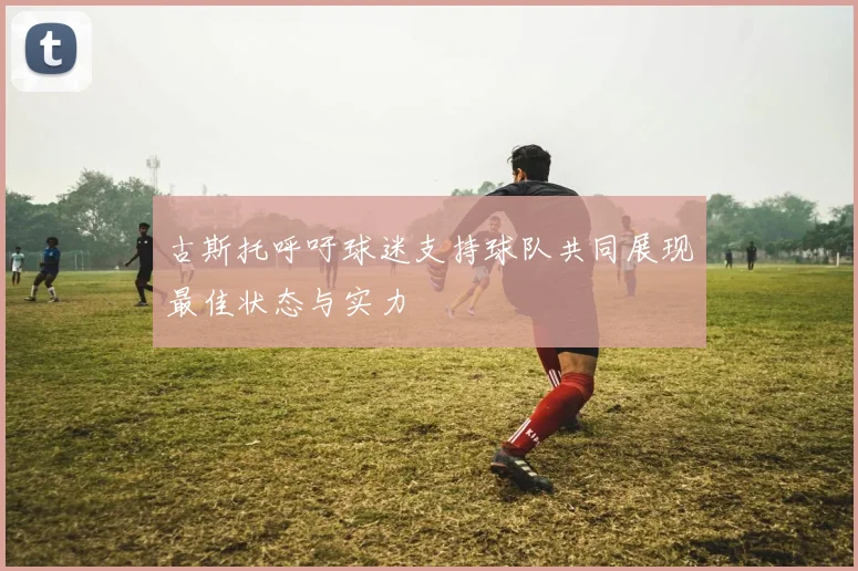 古斯托呼吁球迷支持球队共同展现最佳状态与实力