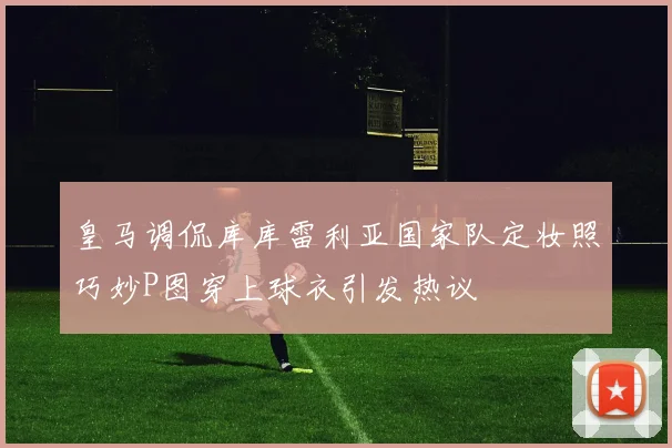 皇马调侃库库雷利亚国家队定妆照巧妙P图穿上球衣引发热议