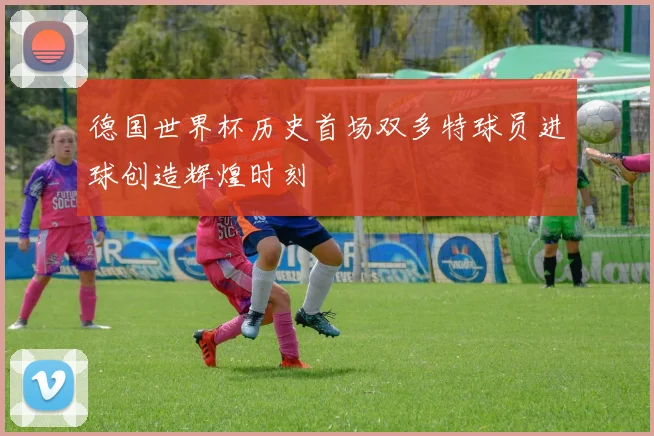 德国世界杯历史首场双多特球员进球创造辉煌时刻