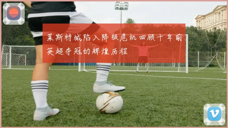 莱斯特城陷入降级危机回顾十年前英超夺冠的辉煌历程