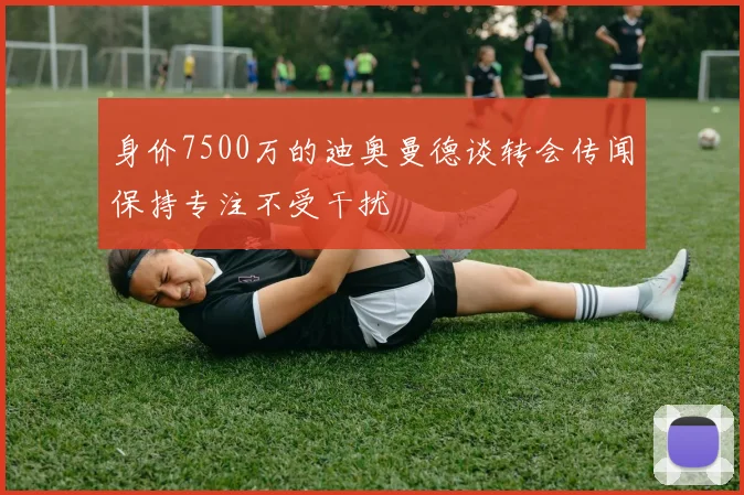 身价7500万的迪奥曼德谈转会传闻保持专注不受干扰
